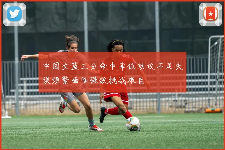 中国女篮三分命中率低助攻不足失误频繁面临强敌挑战艰巨