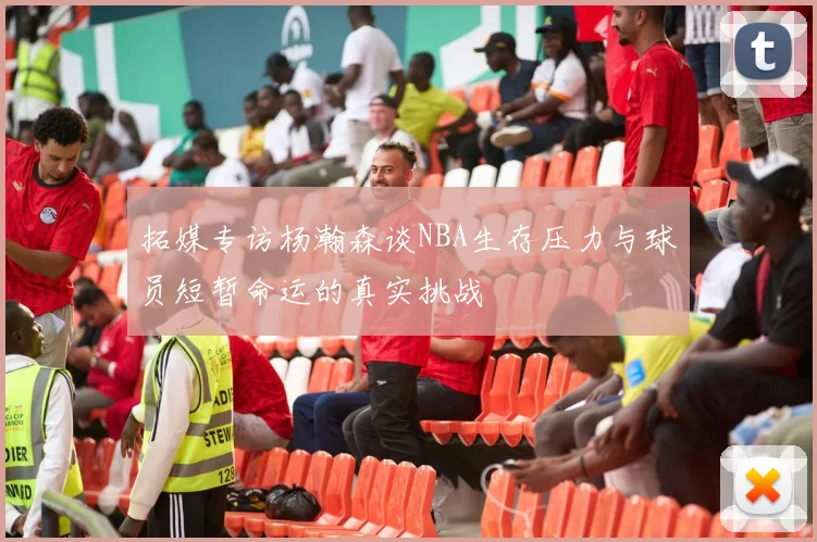 拓媒专访杨瀚森谈NBA生存压力与球员短暂命运的真实挑战