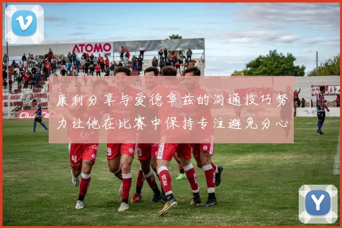 康利分享与爱德华兹的沟通技巧努力让他在比赛中保持专注避免分心