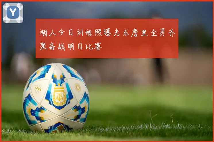 湖人今日训练照曝光东詹里全员齐聚备战明日比赛