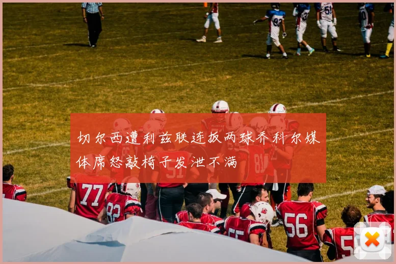 切尔西遭利兹联连扳两球乔科尔媒体席怒敲椅子发泄不满