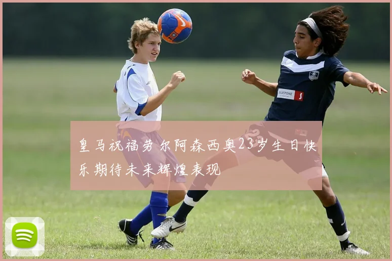 皇马祝福劳尔阿森西奥23岁生日快乐期待未来辉煌表现