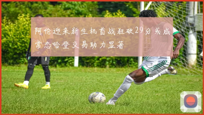 阿伦迎来新生机首战狂砍29分或成常态哈登交易助力显著