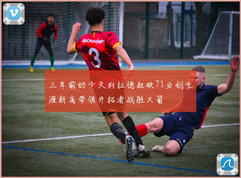三年前的今天利拉德狂砍71分创生涯新高带领开拓者战胜火箭