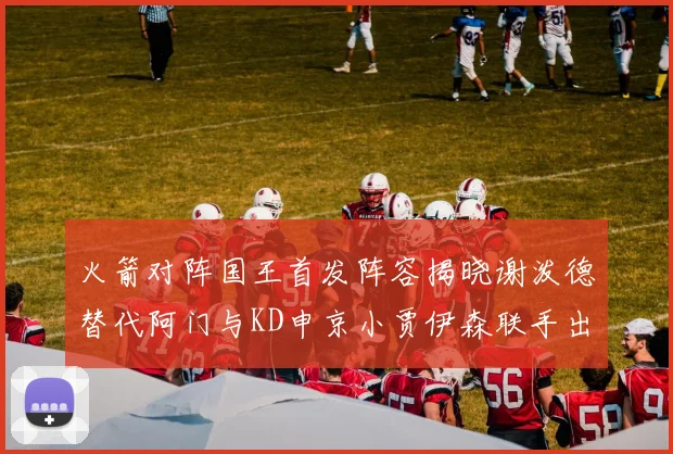 火箭对阵国王首发阵容揭晓谢泼德替代阿门与KD申京小贾伊森联手出战