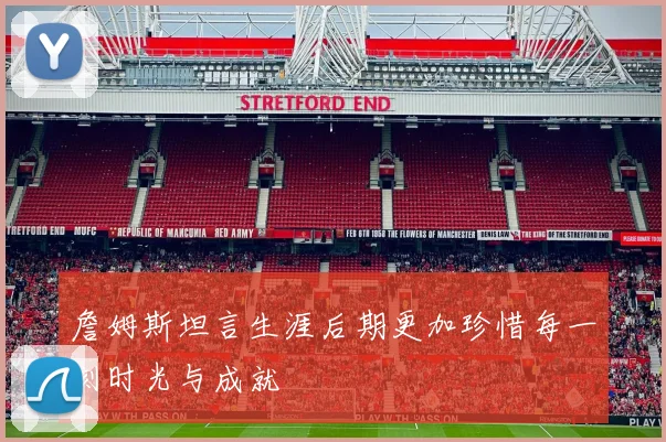 詹姆斯坦言生涯后期更加珍惜每一刻时光与成就