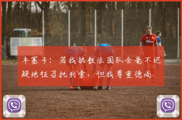 丰塞卡：若我执教法国队会毫不迟疑地征召托利索，但我尊重德尚
