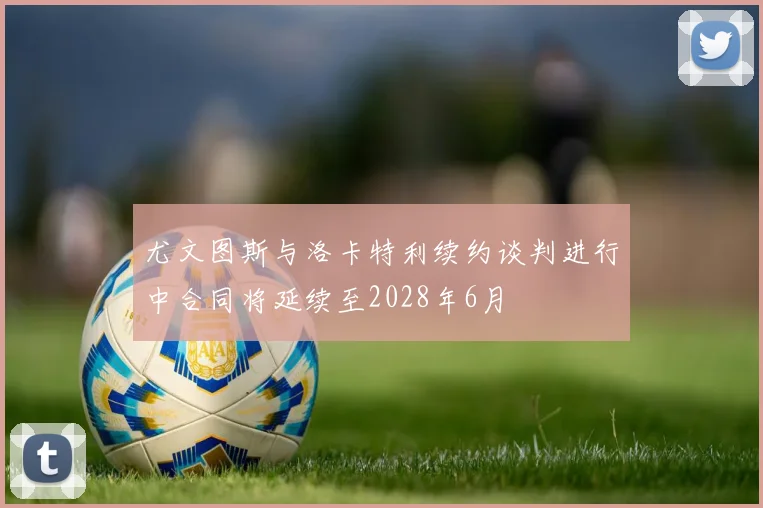 尤文图斯与洛卡特利续约谈判进行中合同将延续至2028年6月