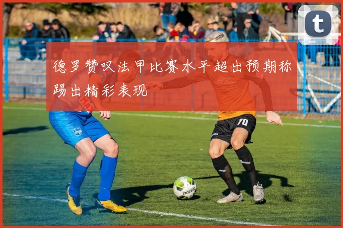 德罗赞叹法甲比赛水平超出预期称踢出精彩表现