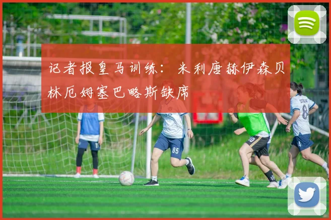 记者报皇马训练：米利唐赫伊森贝林厄姆塞巴略斯缺席