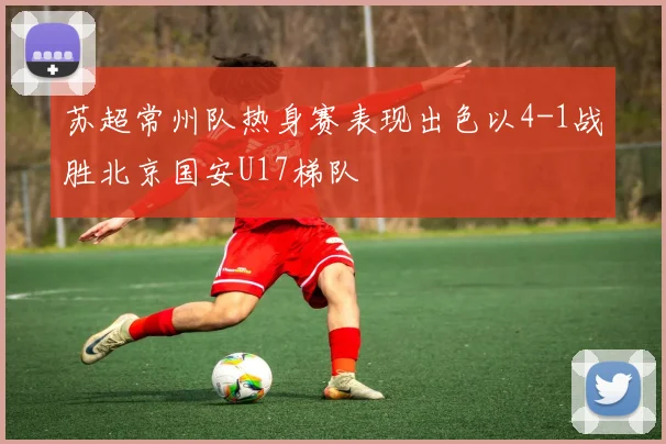 苏超常州队热身赛表现出色以4-1战胜北京国安U17梯队