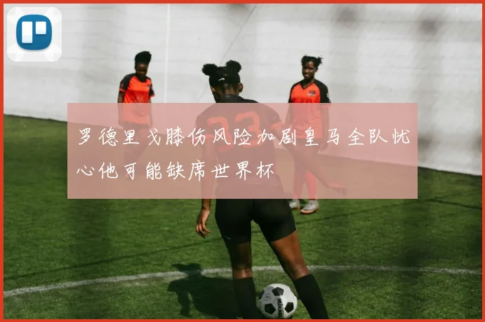 罗德里戈膝伤风险加剧皇马全队忧心他可能缺席世界杯