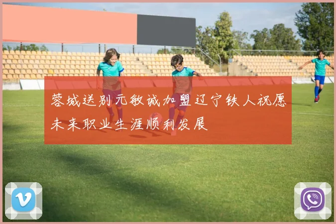 蓉城送别元敏诚加盟辽宁铁人祝愿未来职业生涯顺利发展