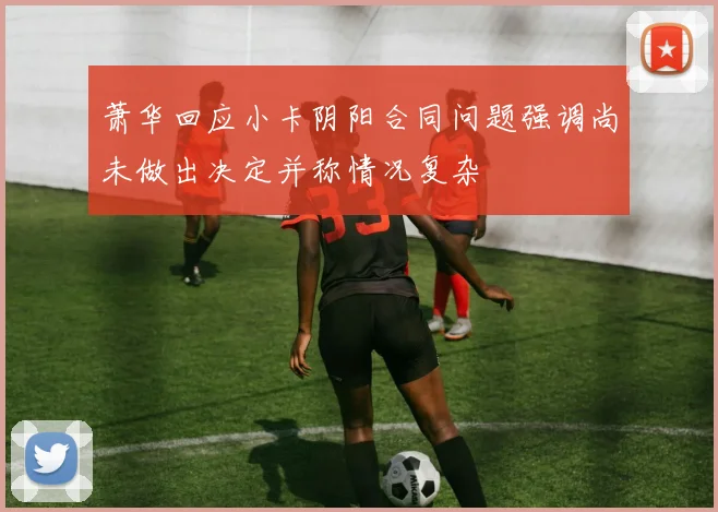 萧华回应小卡阴阳合同问题强调尚未做出决定并称情况复杂