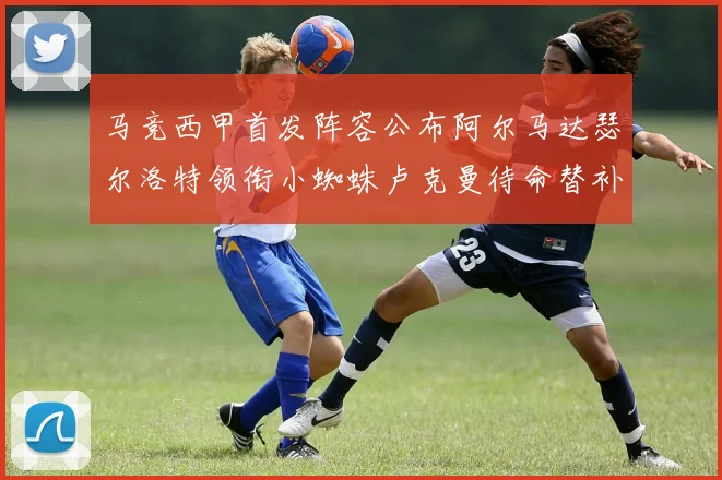 马竞西甲首发阵容公布阿尔马达瑟尔洛特领衔小蜘蛛卢克曼待命替补